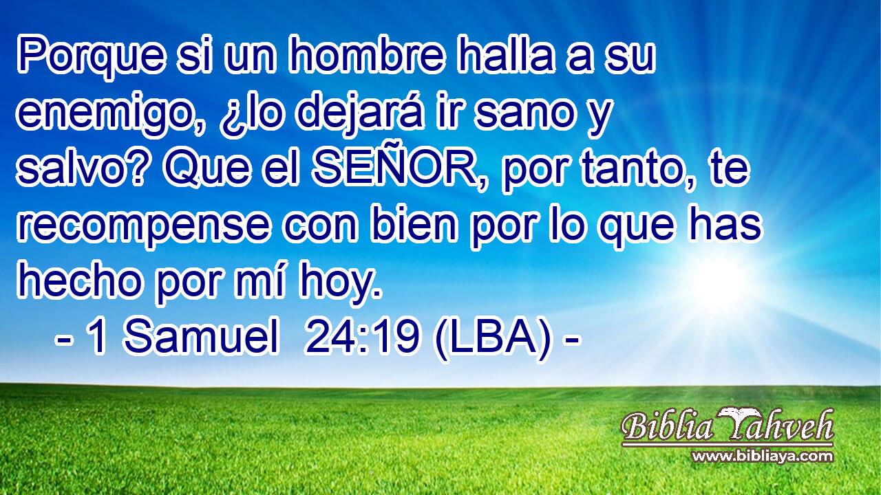 Porque si un hombre halla a su enemigo, ¿lo dejará ir sano y salvo? Que el SEÑOR, por tanto, te recompense con bien por lo que has hecho por mí hoy.
