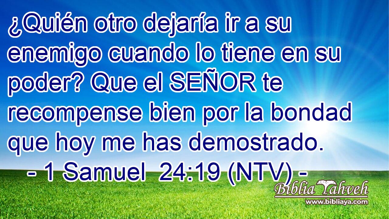 ¿Quién otro dejaría ir a su enemigo cuando lo tiene en su poder? Que el SEÑOR te recompense bien por la bondad que hoy me has demostrado.