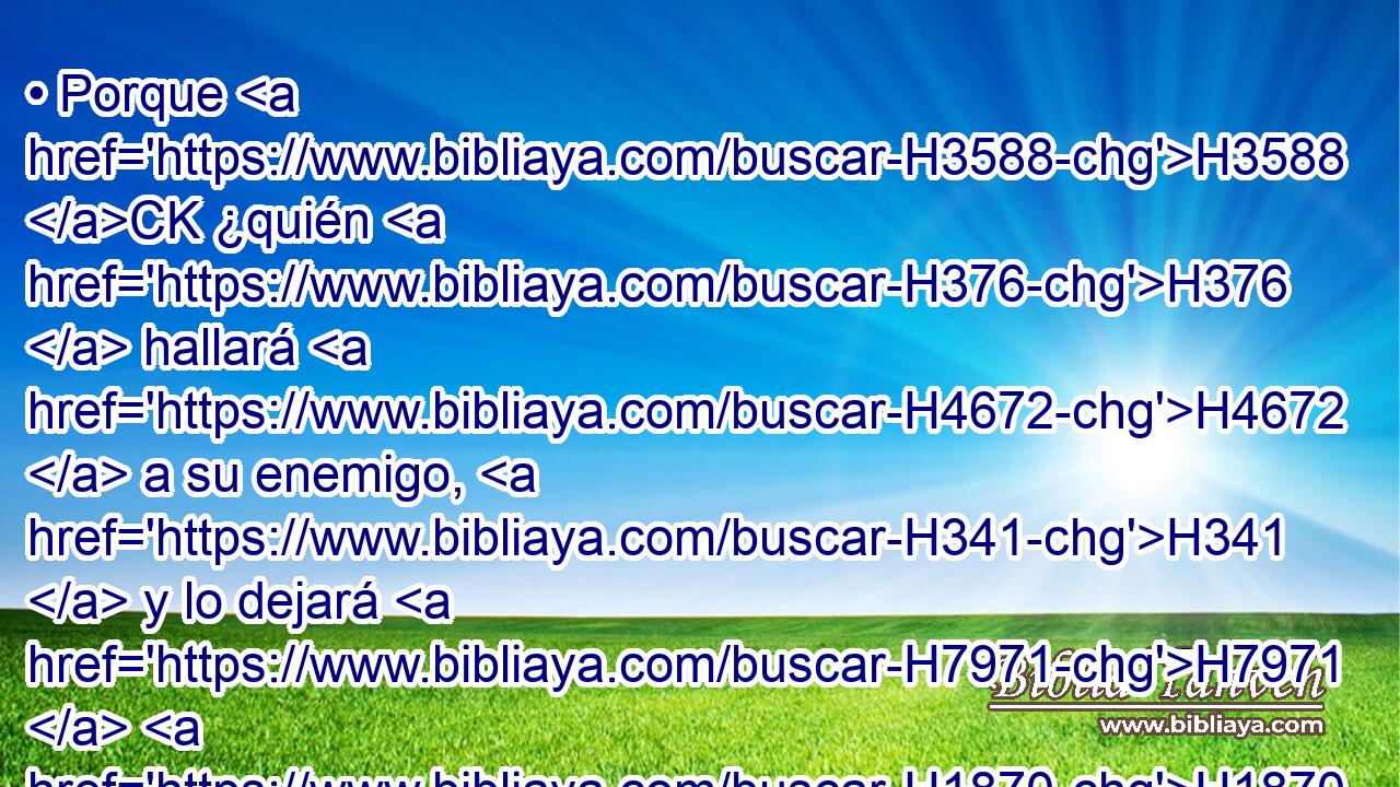 • Porque H3588 CK ¿quién H376  hallará H4672  a su enemigo, H341  y lo dejará H7971  H1870 « ir sano y salvo? » * • Jehová H3068  te pague H7999  con bien H2896  por H8478 Pt H3117 H2088 lo que H834 XN en este día has hecho H6213  conmigo. 
