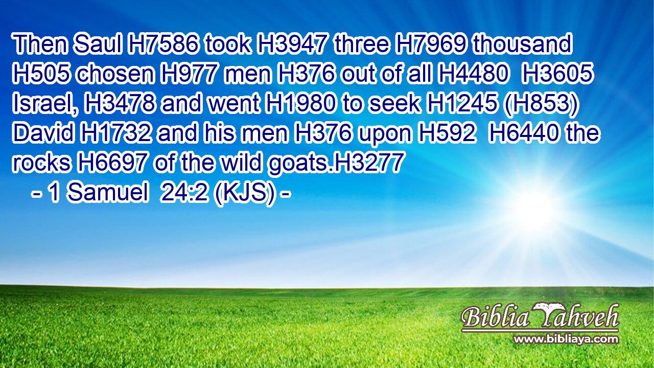 Then Saul H7586 took H3947 three H7969 thousand H505 chosen H977 men H376 out of all H4480  H3605 Israel, H3478 and went H1980 to seek H1245 (H853) David H1732 and his men H376 upon H592  H6440 the rocks H6697 of the wild goats.H3277