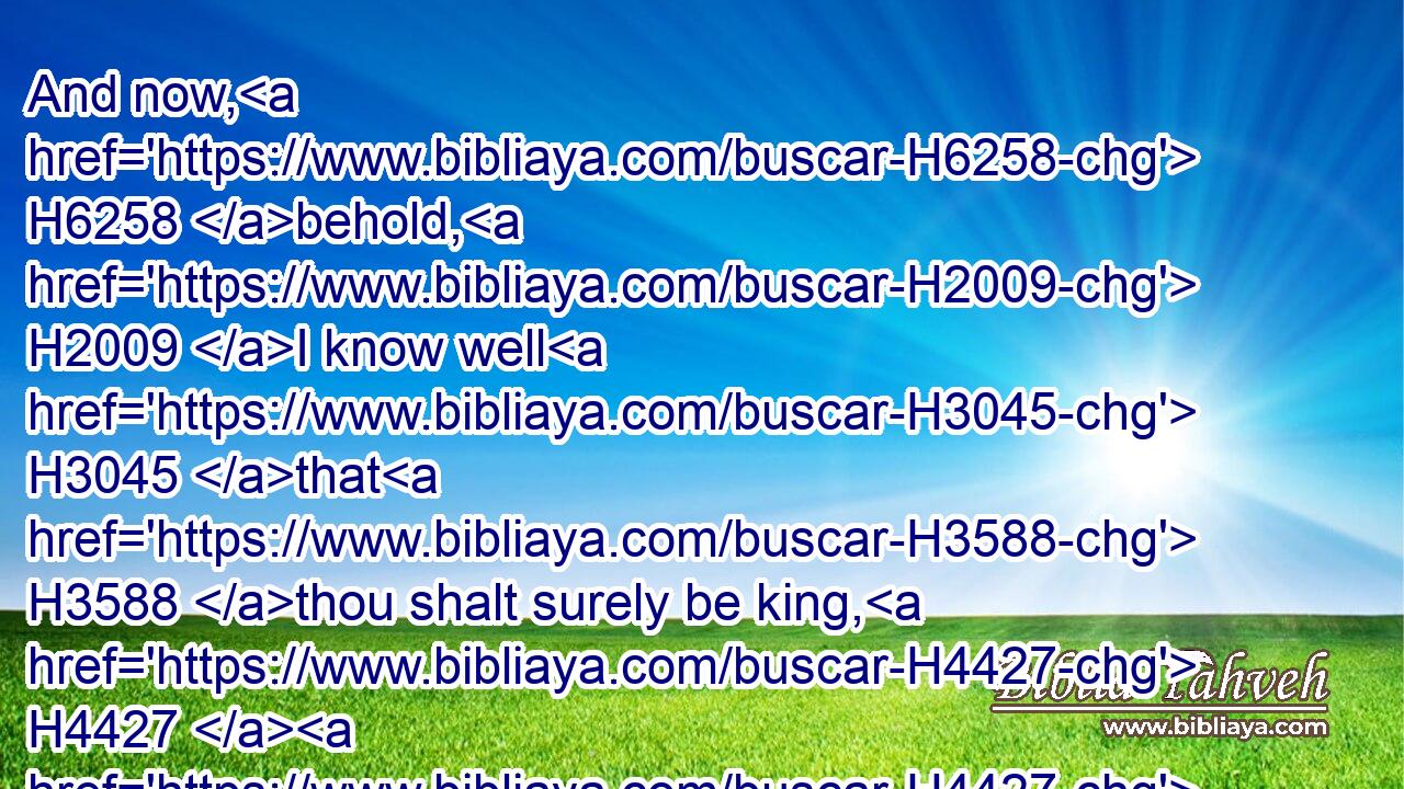 And now, H6258 behold, H2009 I know well H3045 that H3588 thou shalt surely be king, H4427  H4427 and that the kingdom H4467 of Israel H3478 shall be established H6965 in thine hand.H3027