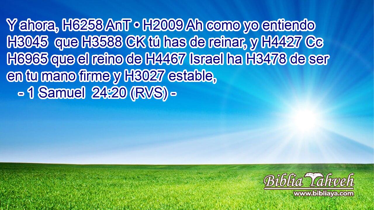 Y ahora, H6258 AnT • H2009 Ah como yo entiendo H3045  que H3588 CK tú has de reinar, y H4427 Cc H6965 que el reino de H4467 Israel ha H3478 de ser en tu mano firme y H3027 estable, 