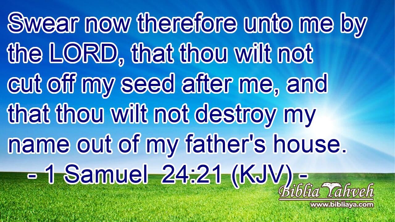 Swear now therefore unto me by the LORD, that thou wilt not cut off my seed after me, and that thou wilt not destroy my name out of my father's house.
