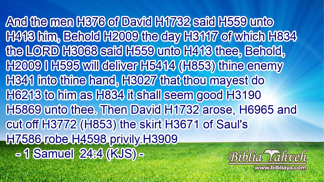 And the men H376 of David H1732 said H559 unto H413 him, Behold H2009 the day H3117 of which H834 the LORD H3068 said H559 unto H413 thee, Behold, H2009 I H595 will deliver H5414 (H853) thine enemy H341 into thine hand, H3027 that thou mayest do H6213 to him as H834 it shall seem good H3190  H5869 unto thee. Then David H1732 arose, H6965 and cut off H3772 (H853) the skirt H3671 of Saul's H7586 robe H4598 privily.H3909