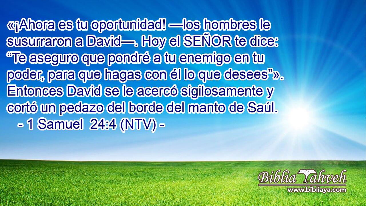«¡Ahora es tu oportunidad! —los hombres le susurraron a David—. Hoy el SEÑOR te dice: “Te aseguro que pondré a tu enemigo en tu poder, para que hagas con él lo que desees”». Entonces David se le acercó sigilosamente y cortó un pedazo del borde del manto de Saúl.