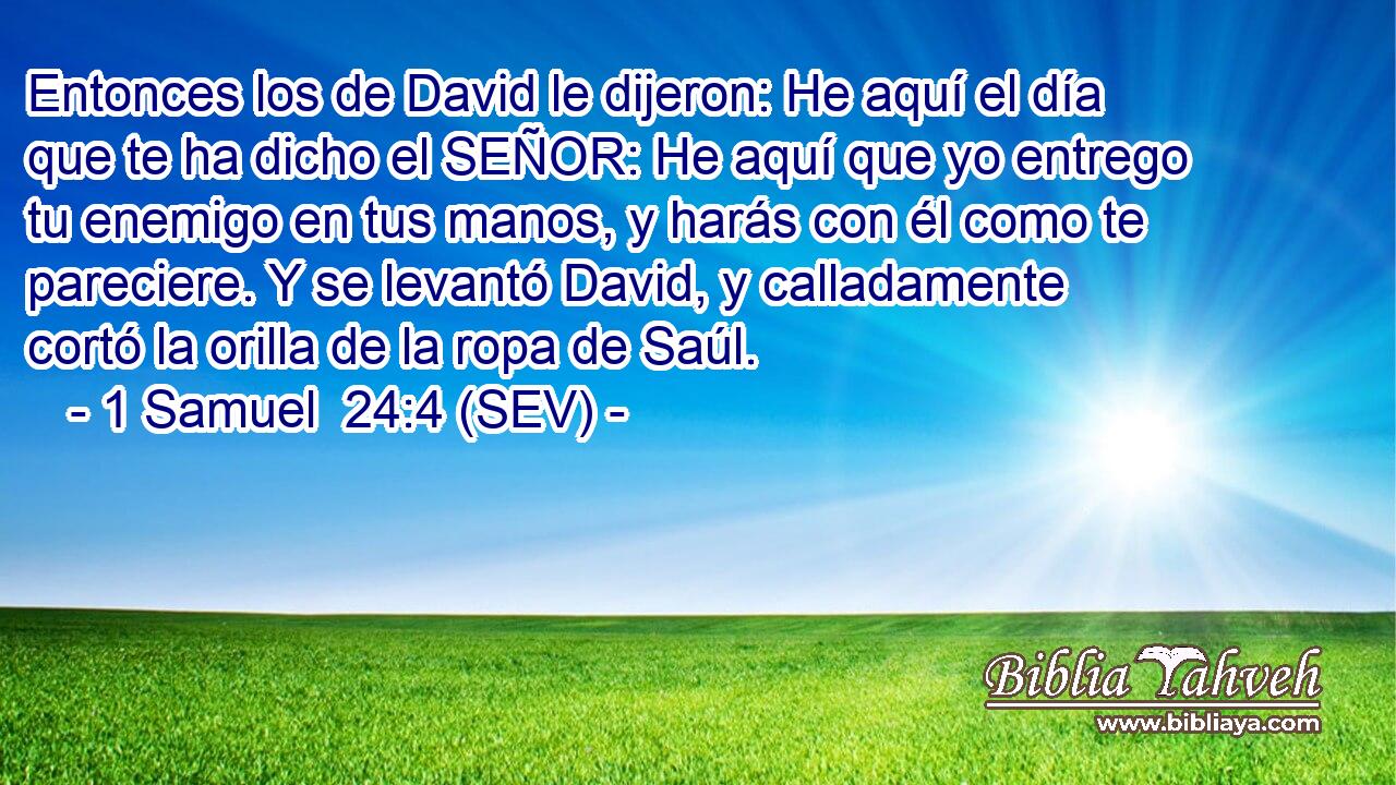 Entonces los de David le dijeron: He aquí el día que te ha dicho el SEÑOR: He aquí que yo entrego tu enemigo en tus manos, y harás con él como te pareciere. Y se levantó David, y calladamente cortó la orilla de la ropa de Saúl.