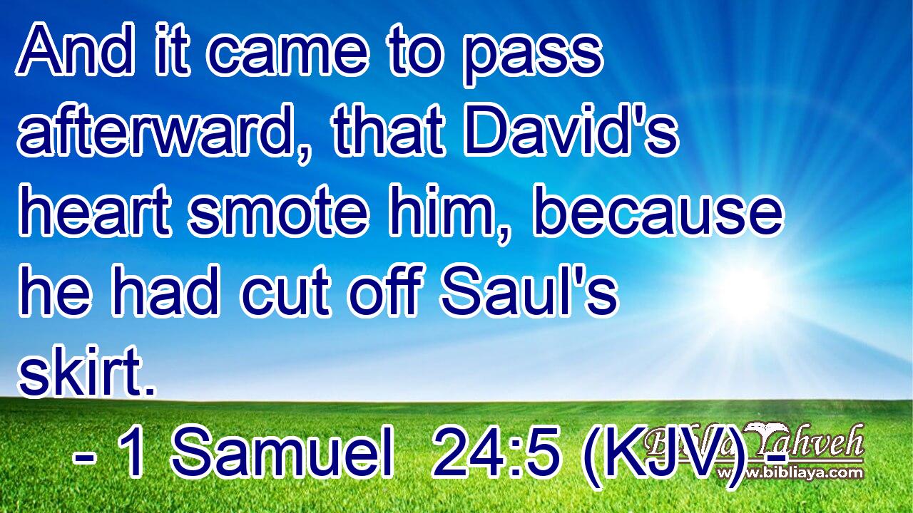 And it came to pass afterward, that David's heart smote him, because he had cut off Saul's skirt.