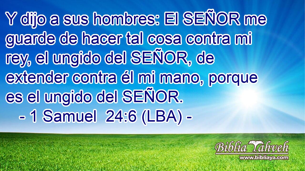 Y dijo a sus hombres: El SEÑOR me guarde de hacer tal cosa contra mi rey, el ungido del SEÑOR, de extender contra él mi mano, porque es el ungido del SEÑOR.
