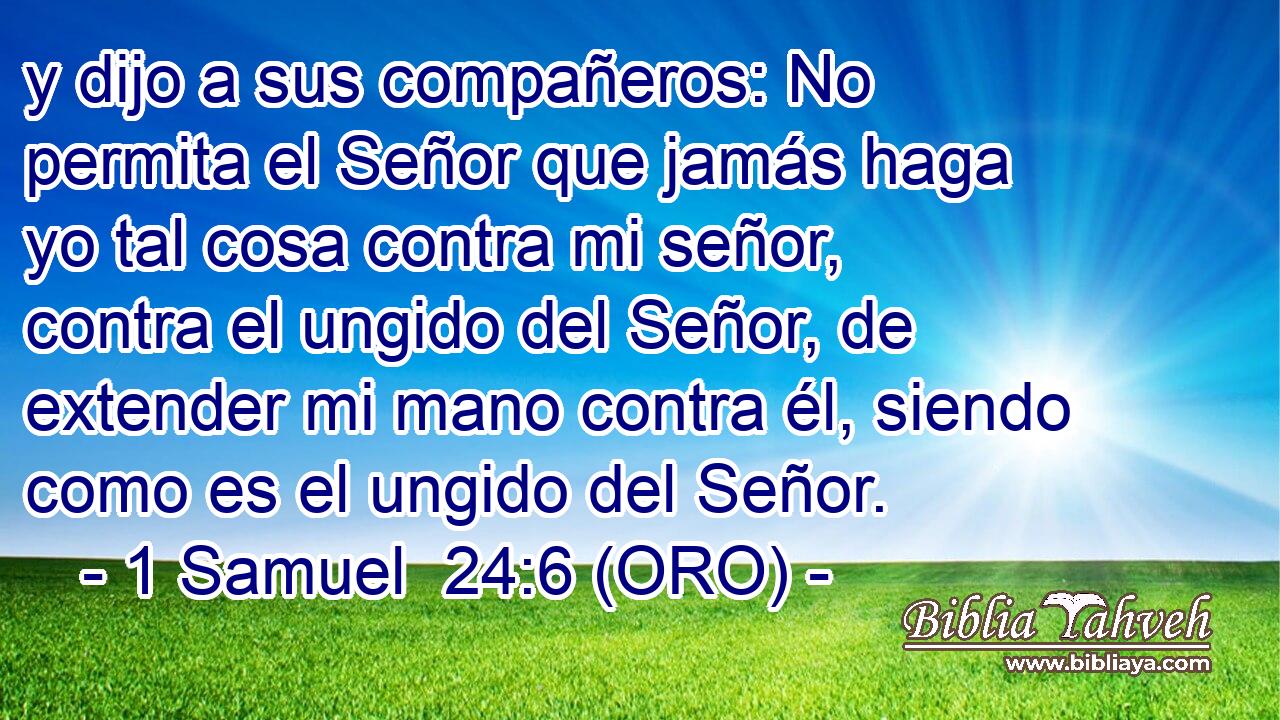  y dijo a sus compañeros: No permita el Señor que jamás haga yo tal cosa contra mi señor, contra el ungido del Señor, de extender mi mano contra él, siendo como es el ungido del Señor. 