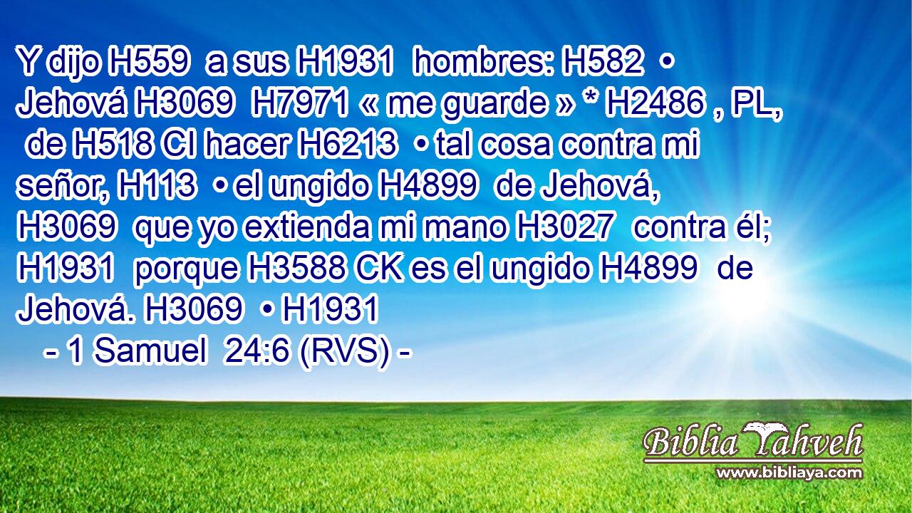 Y dijo H559  a sus H1931  hombres: H582  • Jehová H3069  H7971 « me guarde » * H2486 , PL,  de H518 CI hacer H6213  • tal cosa contra mi señor, H113  • el ungido H4899  de Jehová, H3069  que yo extienda mi mano H3027  contra él; H1931  porque H3588 CK es el ungido H4899  de Jehová. H3069  • H1931  