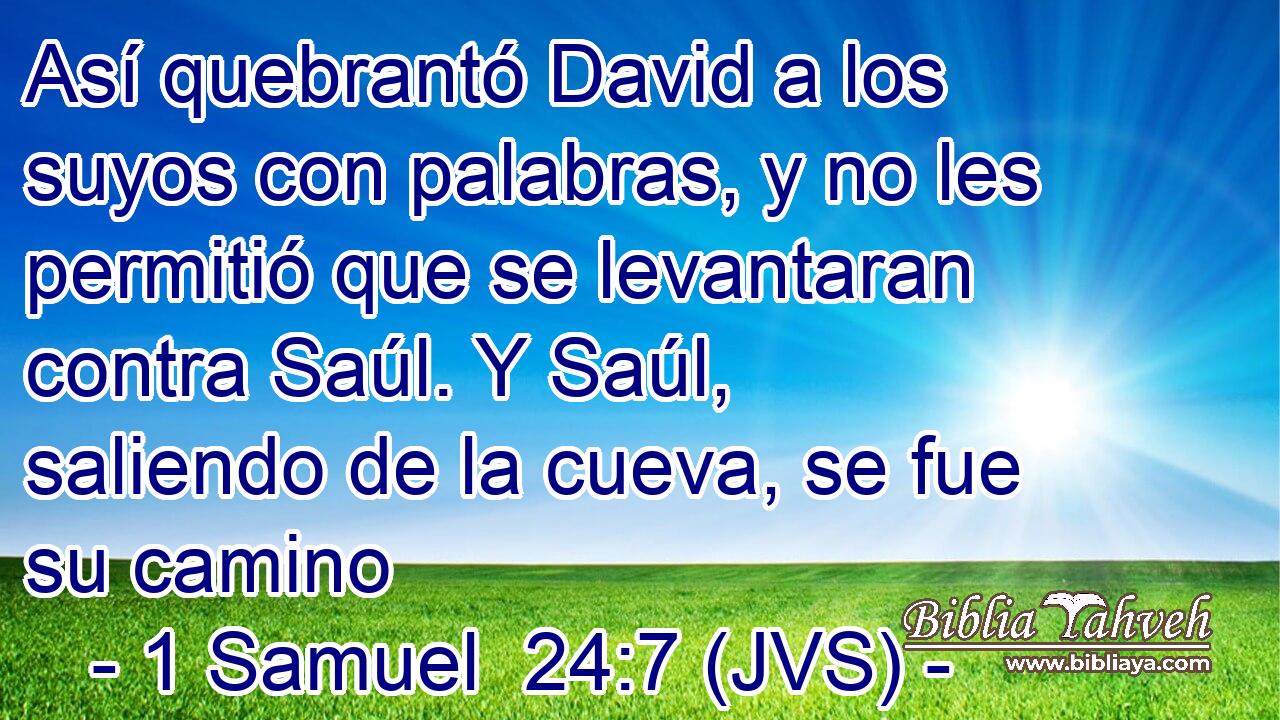 Así quebrantó David a los suyos con palabras, y no les permitió que se levantaran contra Saúl. Y Saúl, saliendo de la cueva, se fue su camino