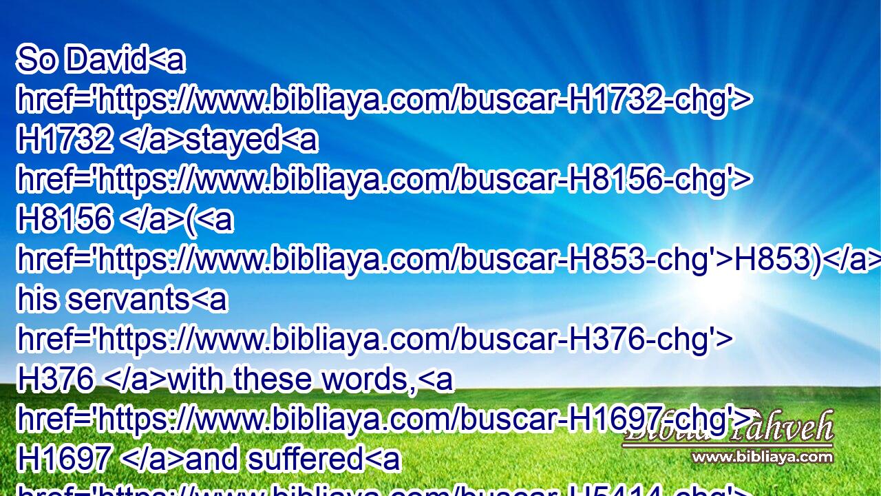 So David H1732 stayed H8156 (H853) his servants H376 with these words, H1697 and suffered H5414 them not H3808 to rise H6965 against H413 Saul. H7586 But Saul H7586 rose up H6965 out of the cave, H4480  H4631 and went H1980 on his way.H1870