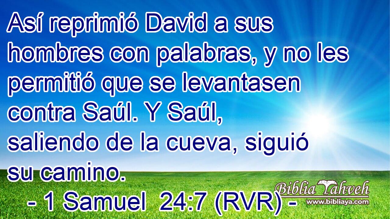 Así reprimió David a sus hombres con palabras, y no les permitió que se levantasen contra Saúl. Y Saúl, saliendo de la cueva, siguió su camino.