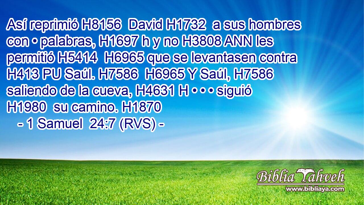 Así reprimió H8156  David H1732  a sus hombres con • palabras, H1697 h y no H3808 ANN les permitió H5414  H6965 que se levantasen contra H413 PU Saúl. H7586  H6965 Y Saúl, H7586  saliendo de la cueva, H4631 H • • • siguió H1980  su camino. H1870  