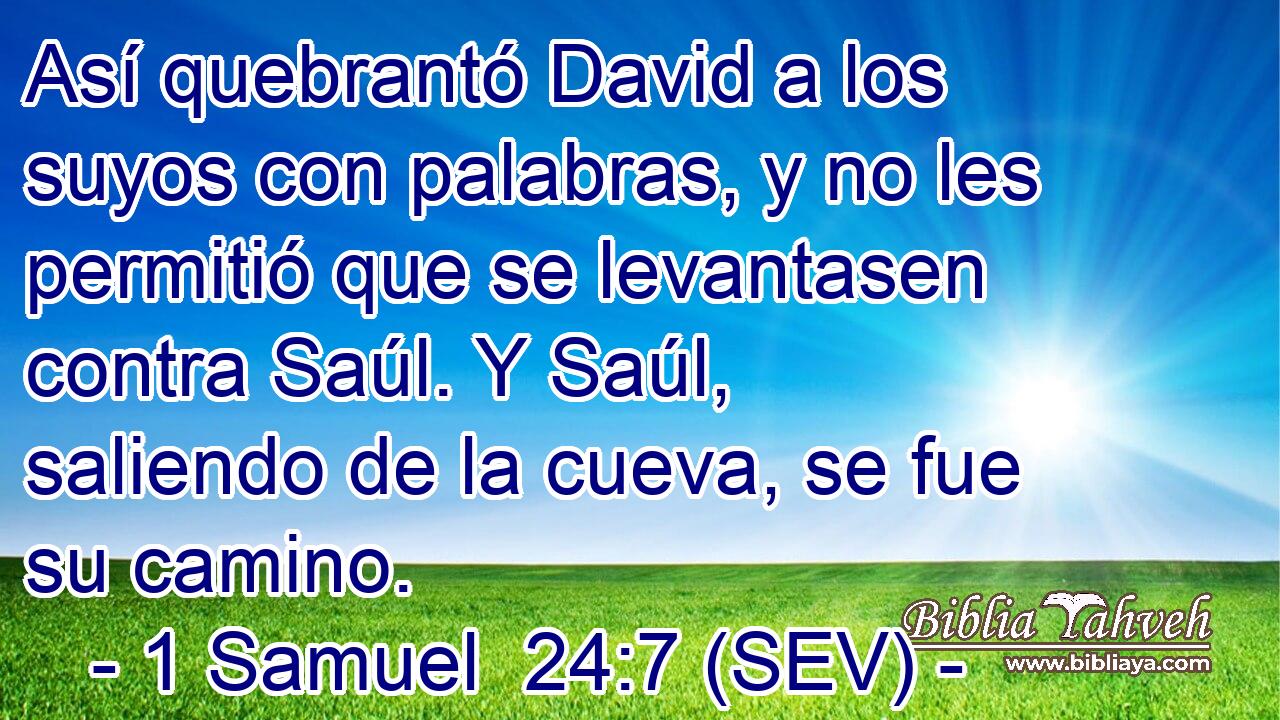 Así quebrantó David a los suyos con palabras, y no les permitió que se levantasen contra Saúl. Y Saúl, saliendo de la cueva, se fue su camino.