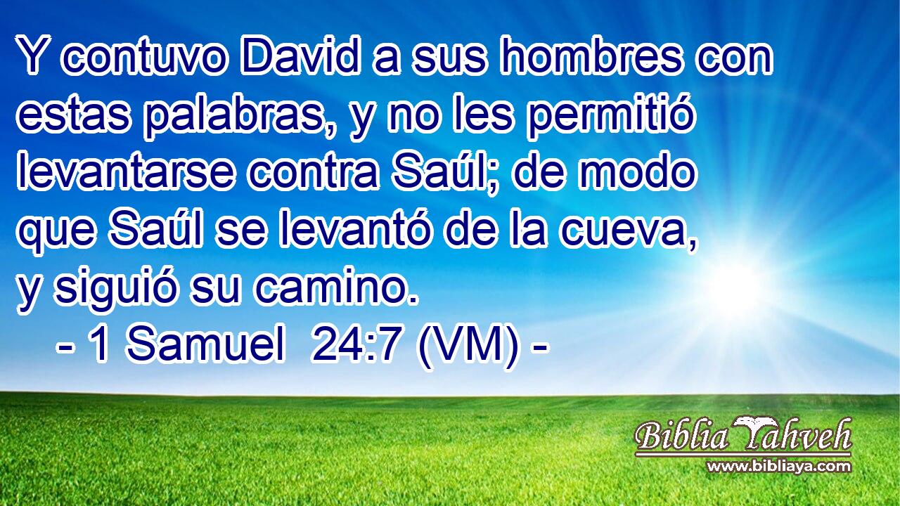  Y contuvo David a sus hombres con estas palabras, y no les permitió levantarse contra Saúl; de modo que Saúl se levantó de la cueva, y siguió su camino. 