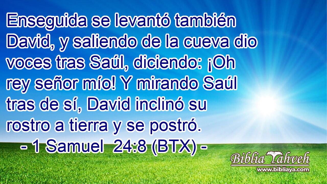 Enseguida se levantó también David, y saliendo de la cueva dio voces tras Saúl, diciendo: ¡Oh rey señor mío! Y mirando Saúl tras de sí, David inclinó su rostro a tierra y se postró.