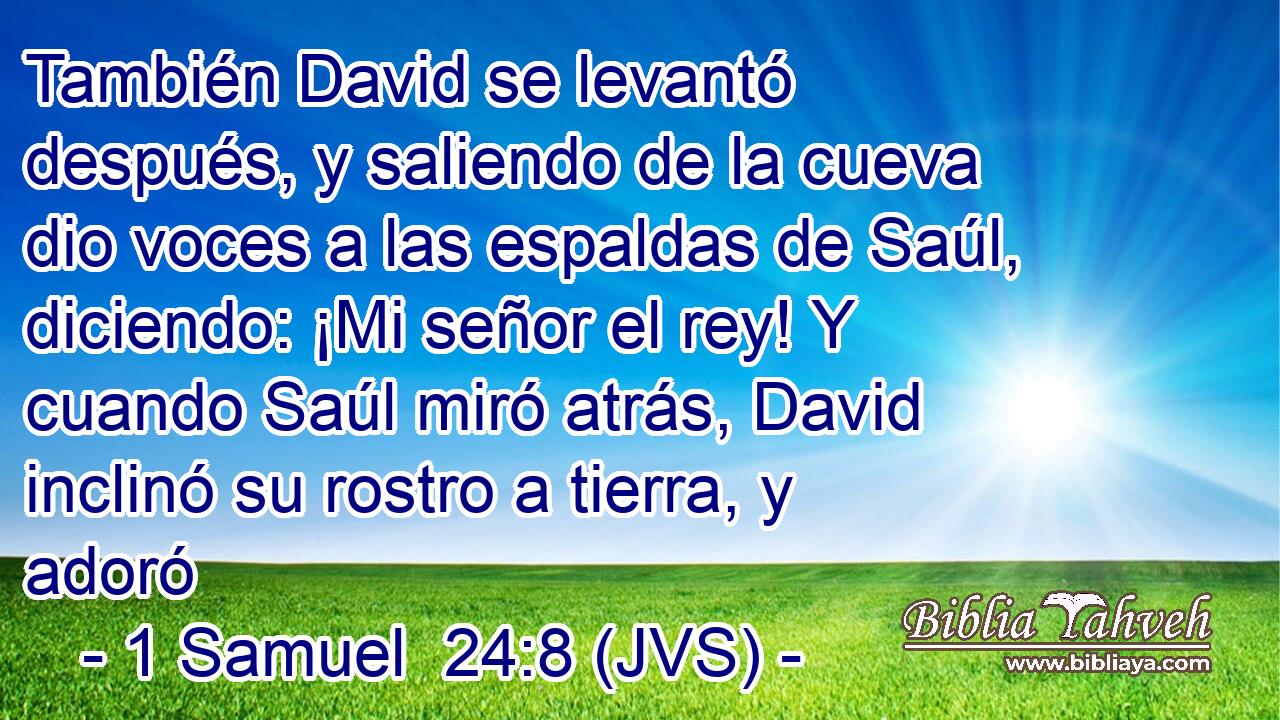 También David se levantó después, y saliendo de la cueva dio voces a las espaldas de Saúl, diciendo: ¡Mi señor el rey! Y cuando Saúl miró atrás, David inclinó su rostro a tierra, y adoró