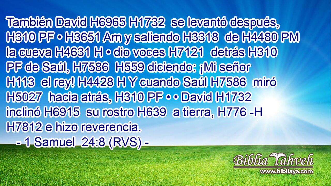 También David H6965 H1732  se levantó después, H310 PF • H3651 Am y saliendo H3318  de H4480 PM la cueva H4631 H • dio voces H7121  detrás H310 PF de Saúl, H7586  H559 diciendo: ¡Mi señor H113  el rey! H4428 H Y cuando Saúl H7586  miró H5027  hacia atrás, H310 PF • • David H1732  inclinó H6915  su rostro H639  a tierra, H776 -H H7812 e hizo reverencia. 