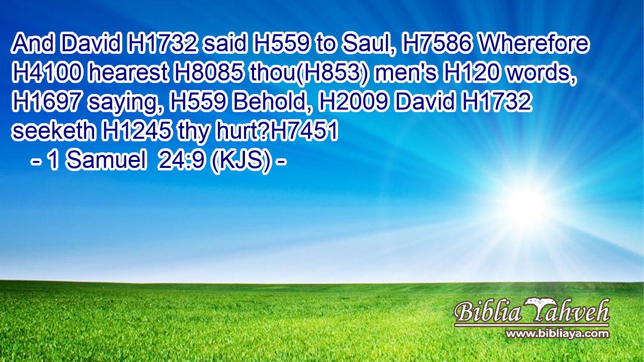 And David H1732 said H559 to Saul, H7586 Wherefore H4100 hearest H8085 thou(H853) men's H120 words, H1697 saying, H559 Behold, H2009 David H1732 seeketh H1245 thy hurt?H7451