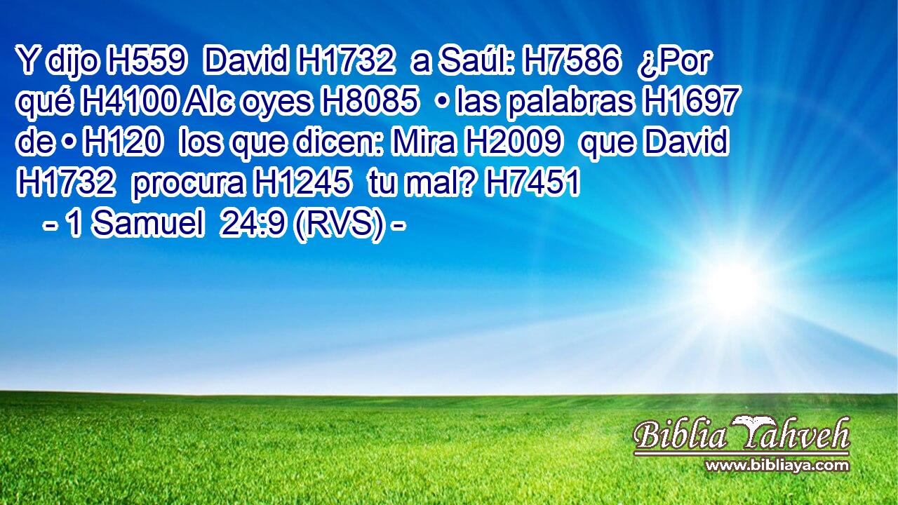 Y dijo H559  David H1732  a Saúl: H7586  ¿Por qué H4100 AIc oyes H8085  • las palabras H1697  de • H120  los que dicen: Mira H2009  que David H1732  procura H1245  tu mal? H7451  