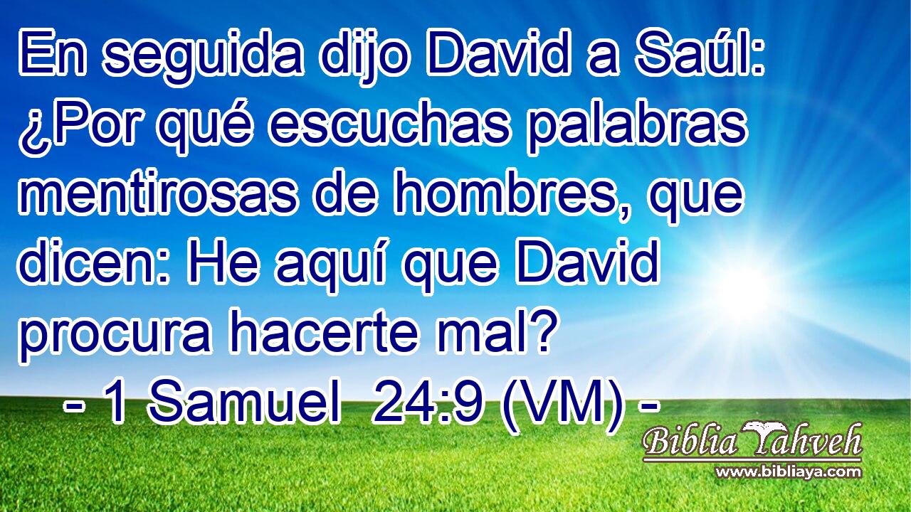  En seguida dijo David a Saúl: ¿Por qué escuchas palabras mentirosas de hombres, que dicen: He aquí que David procura hacerte mal? 
