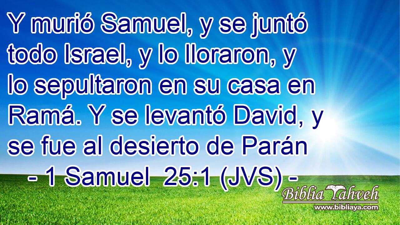 Y murió Samuel, y se juntó todo Israel, y lo lloraron, y lo sepultaron en su casa en Ramá. Y se levantó David, y se fue al desierto de Parán