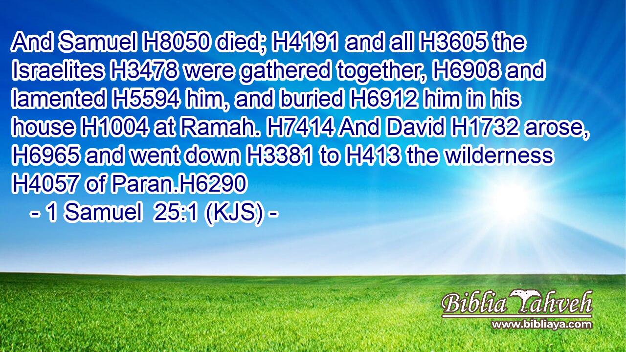 And Samuel H8050 died; H4191 and all H3605 the Israelites H3478 were gathered together, H6908 and lamented H5594 him, and buried H6912 him in his house H1004 at Ramah. H7414 And David H1732 arose, H6965 and went down H3381 to H413 the wilderness H4057 of Paran.H6290