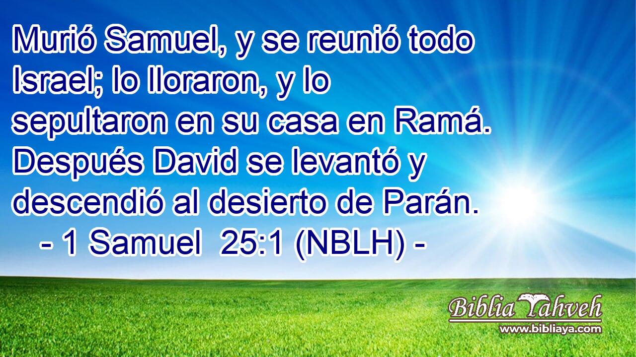  Murió Samuel, y se reunió todo Israel; lo lloraron, y lo sepultaron en su casa en Ramá. Después David se levantó y descendió al desierto de Parán. 