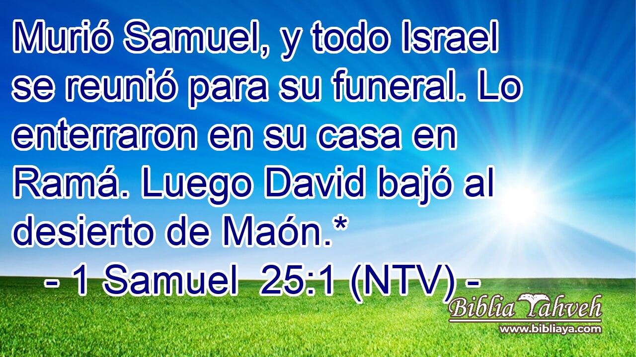 Murió Samuel, y todo Israel se reunió para su funeral. Lo enterraron en su casa en Ramá. Luego David bajó al desierto de Maón.*
