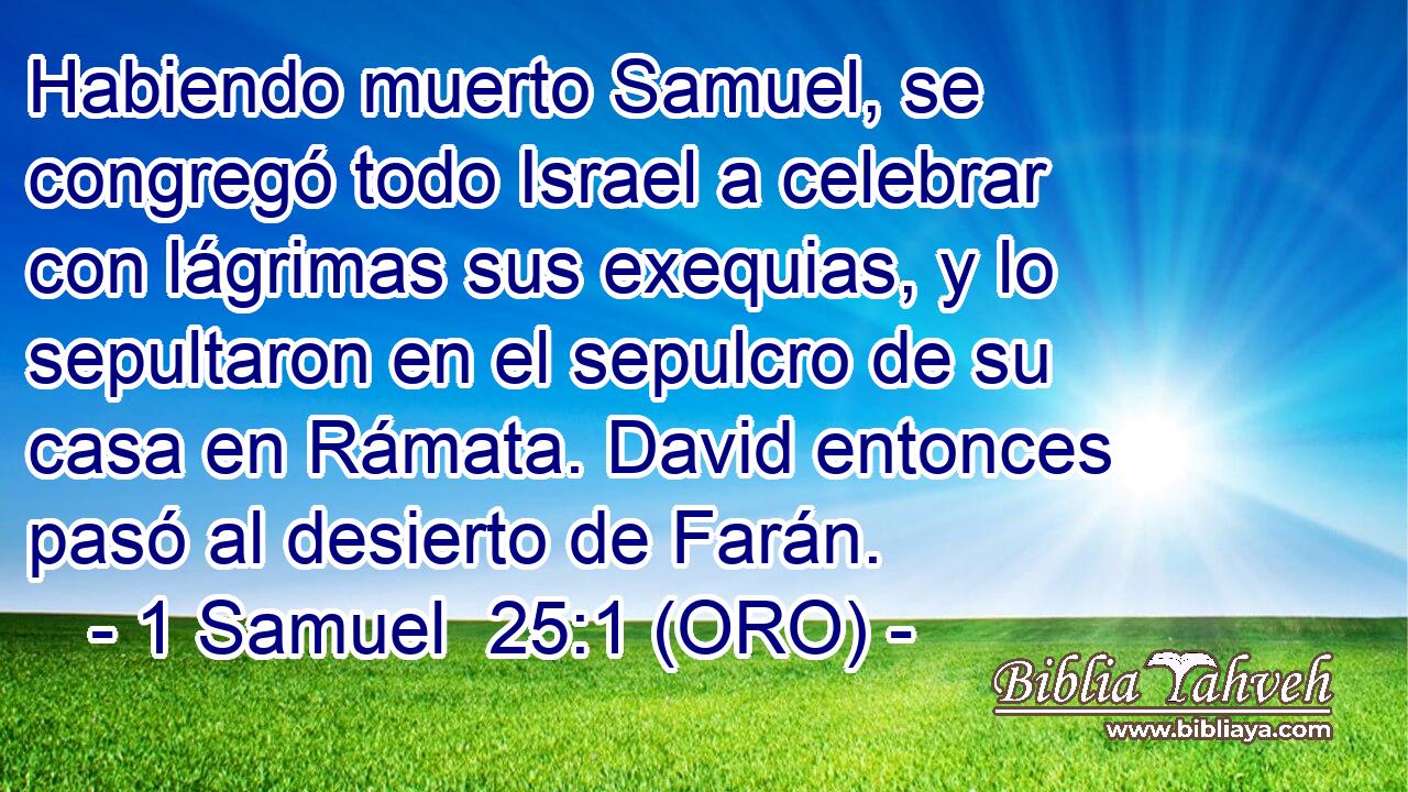  Habiendo muerto Samuel, se congregó todo Israel a celebrar con lágrimas sus exequias, y lo sepultaron en el sepulcro de su casa en Rámata. David entonces pasó al desierto de Farán. 