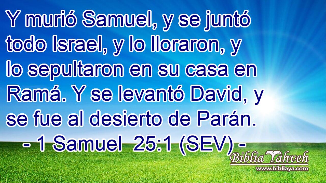 Y murió Samuel, y se juntó todo Israel, y lo lloraron, y lo sepultaron en su casa en Ramá. Y se levantó David, y se fue al desierto de Parán.