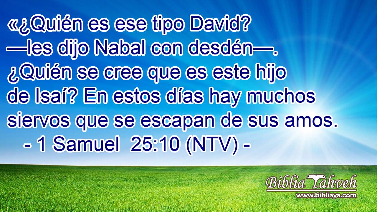 «¿Quién es ese tipo David? —les dijo Nabal con desdén—. ¿Quién se cree que es este hijo de Isaí? En estos días hay muchos siervos que se escapan de sus amos.