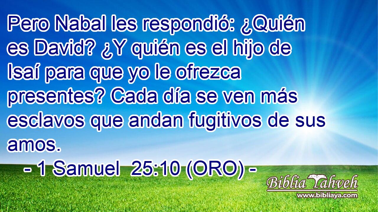  Pero Nabal les respondió: ¿Quién es David? ¿Y quién es el hijo de Isaí para que yo le ofrezca presentes? Cada día se ven más esclavos que andan fugitivos de sus amos. 