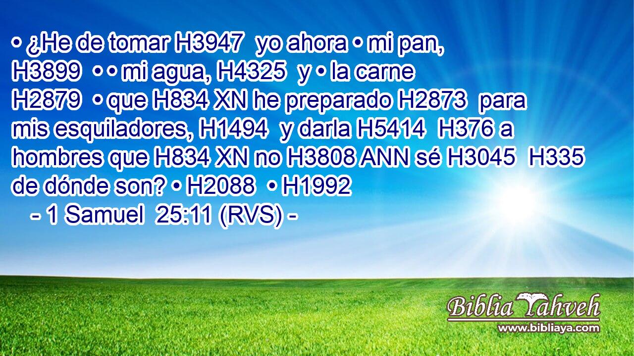 • ¿He de tomar H3947  yo ahora • mi pan, H3899  • • mi agua, H4325  y • la carne H2879  • que H834 XN he preparado H2873  para mis esquiladores, H1494  y darla H5414  H376 a hombres que H834 XN no H3808 ANN sé H3045  H335 de dónde son? • H2088  • H1992  