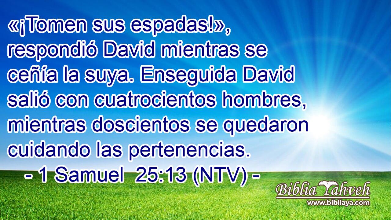 «¡Tomen sus espadas!», respondió David mientras se ceñía la suya. Enseguida David salió con cuatrocientos hombres, mientras doscientos se quedaron cuidando las pertenencias.