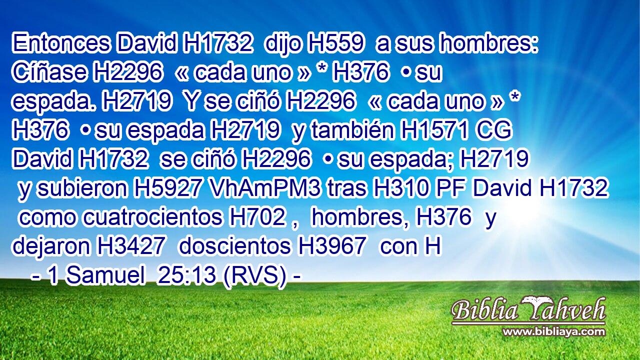 Entonces David H1732  dijo H559  a sus hombres: Cíñase H2296  « cada uno » * H376  • su espada. H2719  Y se ciñó H2296  « cada uno » * H376  • su espada H2719  y también H1571 CG David H1732  se ciñó H2296  • su espada; H2719  y subieron H5927 VhAmPM3 tras H310 PF David H1732  como cuatrocientos H702 ,  hombres, H376  y dejaron H3427  doscientos H3967  con H