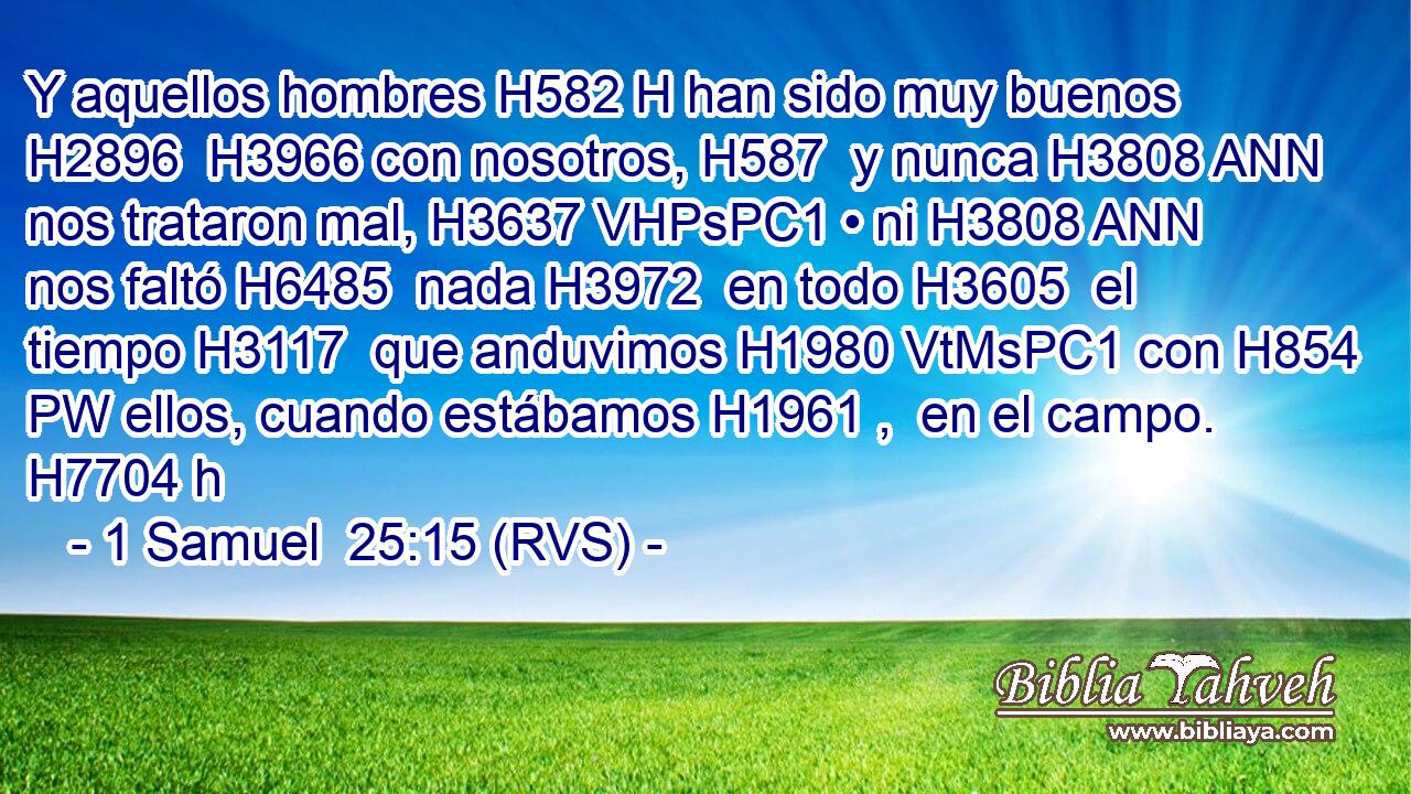 Y aquellos hombres H582 H han sido muy buenos H2896  H3966 con nosotros, H587  y nunca H3808 ANN nos trataron mal, H3637 VHPsPC1 • ni H3808 ANN nos faltó H6485  nada H3972  en todo H3605  el tiempo H3117  que anduvimos H1980 VtMsPC1 con H854 PW ellos, cuando estábamos H1961 ,  en el campo. H7704 h 