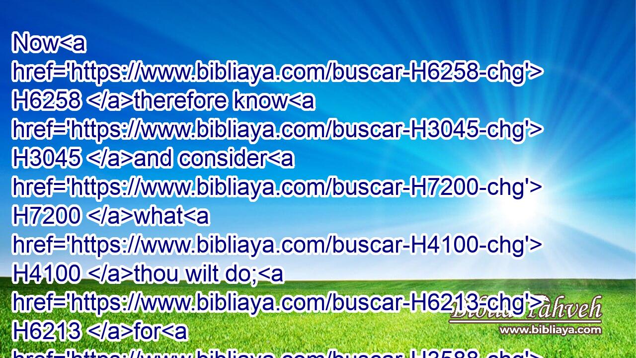Now H6258 therefore know H3045 and consider H7200 what H4100 thou wilt do; H6213 for H3588 evil H7451 is determined H3615 against H413 our master, H113 and against H5921 all H3605 his household: H1004 for he H1931 is such a son H1121 of Belial, H1100 that a man cannot speak H4480  H1696 to H413 him.