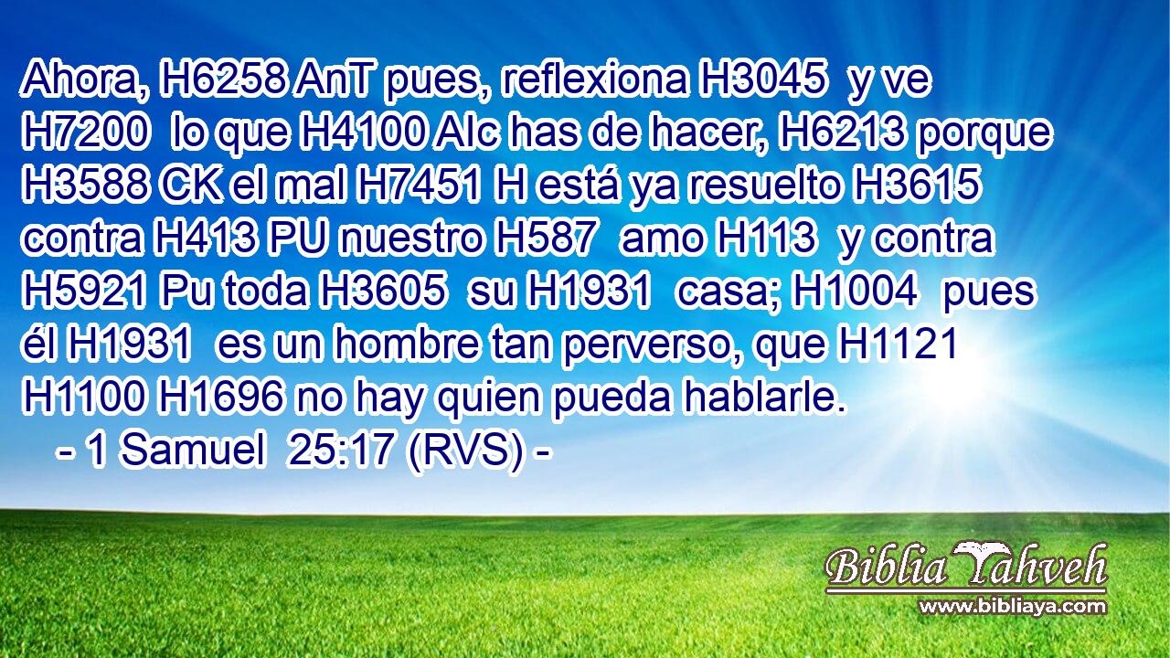 Ahora, H6258 AnT pues, reflexiona H3045  y ve H7200  lo que H4100 AIc has de hacer, H6213 porque H3588 CK el mal H7451 H está ya resuelto H3615  contra H413 PU nuestro H587  amo H113  y contra H5921 Pu toda H3605  su H1931  casa; H1004  pues él H1931  es un hombre tan perverso, que H1121 H1100 H1696 no hay quien pueda hablarle. 