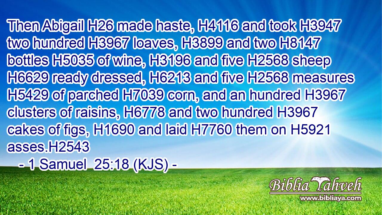 Then Abigail H26 made haste, H4116 and took H3947 two hundred H3967 loaves, H3899 and two H8147 bottles H5035 of wine, H3196 and five H2568 sheep H6629 ready dressed, H6213 and five H2568 measures H5429 of parched H7039 corn, and an hundred H3967 clusters of raisins, H6778 and two hundred H3967 cakes of figs, H1690 and laid H7760 them on H5921 asses.H2543