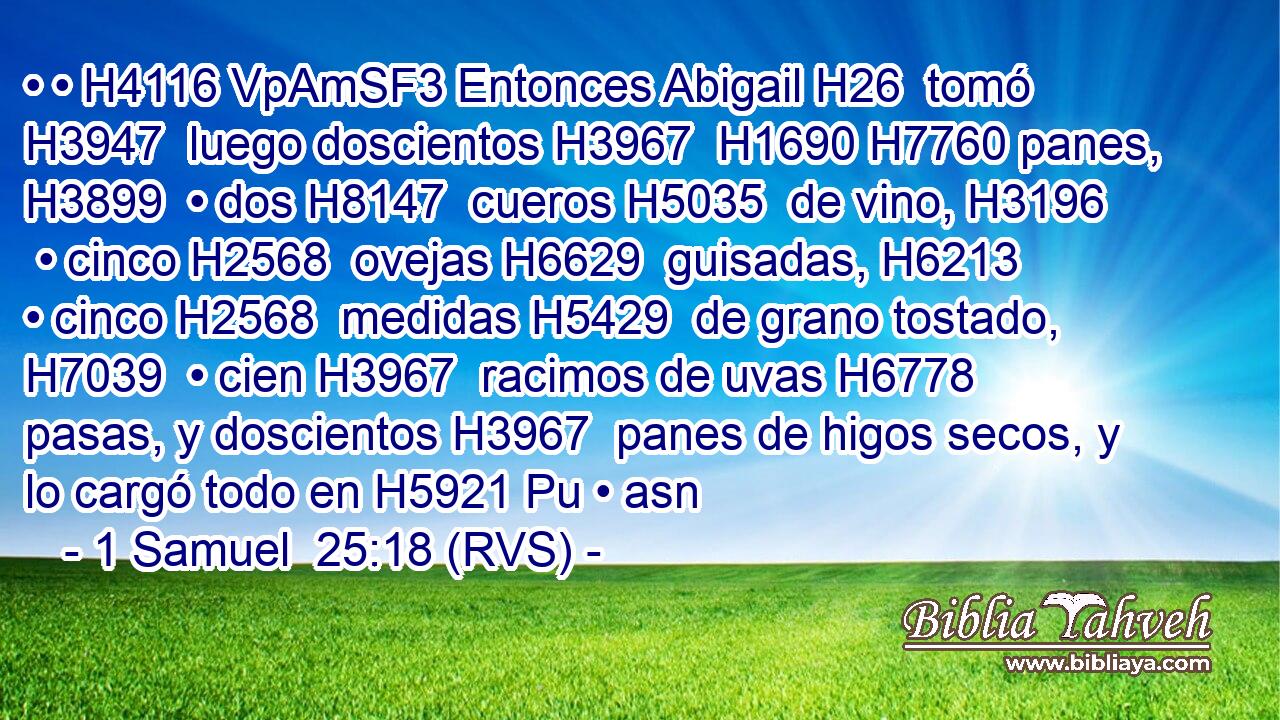 • • H4116 VpAmSF3 Entonces Abigail H26  tomó H3947  luego doscientos H3967  H1690 H7760 panes, H3899  • dos H8147  cueros H5035  de vino, H3196  • cinco H2568  ovejas H6629  guisadas, H6213  • cinco H2568  medidas H5429  de grano tostado, H7039  • cien H3967  racimos de uvas H6778  pasas, y doscientos H3967  panes de higos secos, y lo cargó todo en H5921 Pu • asn