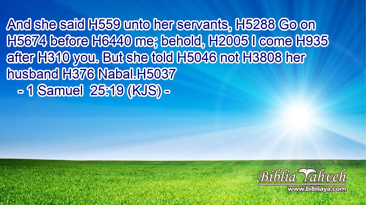 And she said H559 unto her servants, H5288 Go on H5674 before H6440 me; behold, H2005 I come H935 after H310 you. But she told H5046 not H3808 her husband H376 Nabal.H5037