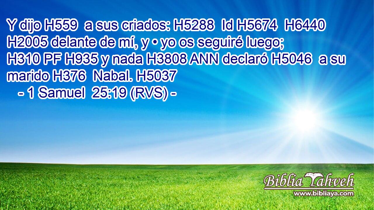 Y dijo H559  a sus criados: H5288  Id H5674  H6440 H2005 delante de mí, y • yo os seguiré luego; H310 PF H935 y nada H3808 ANN declaró H5046  a su marido H376  Nabal. H5037  