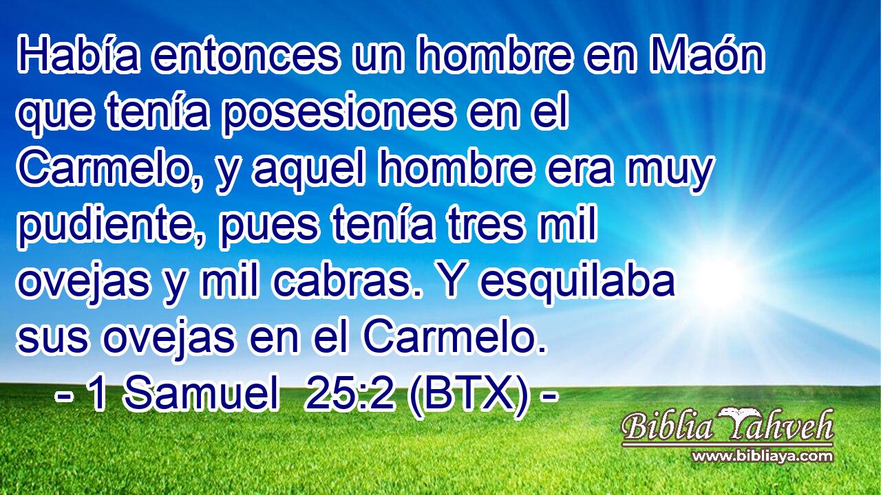 Había entonces un hombre en Maón que tenía posesiones en el Carmelo, y aquel hombre era muy pudiente, pues tenía tres mil ovejas y mil cabras. Y esquilaba sus ovejas en el Carmelo.
