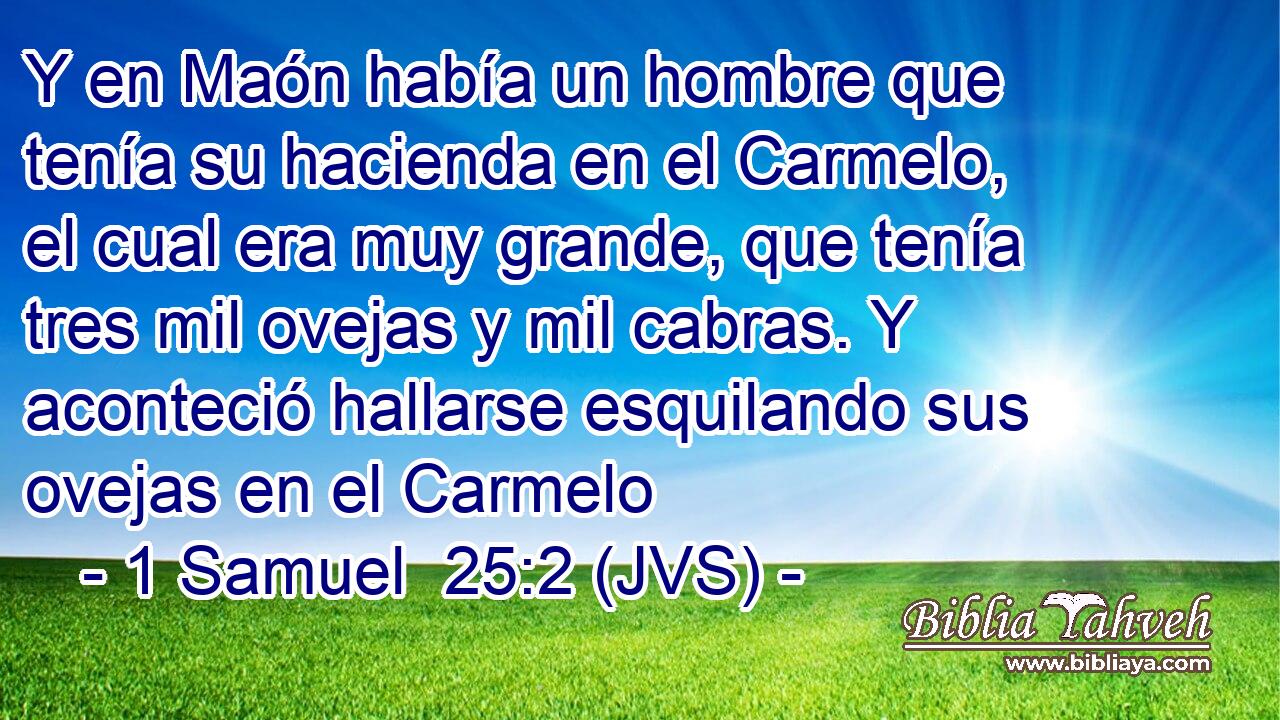 Y en Maón había un hombre que tenía su hacienda en el Carmelo, el cual era muy grande, que tenía tres mil ovejas y mil cabras. Y aconteció hallarse esquilando sus ovejas en el Carmelo
