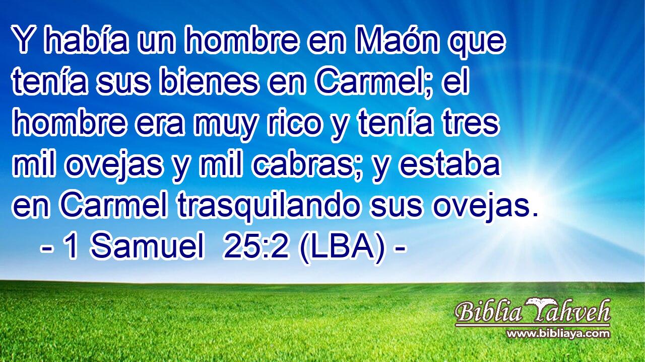 Y había un hombre en Maón que tenía sus bienes en Carmel; el hombre era muy rico y tenía tres mil ovejas y mil cabras; y estaba en Carmel trasquilando sus ovejas.
