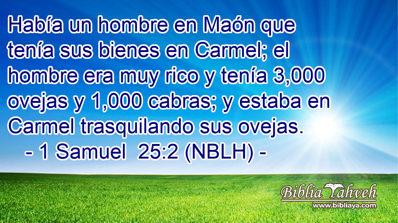  Había un hombre en Maón que tenía sus bienes en Carmel; el hombre era muy rico y tenía 3,000 ovejas y 1,000 cabras; y estaba en Carmel trasquilando sus ovejas. 