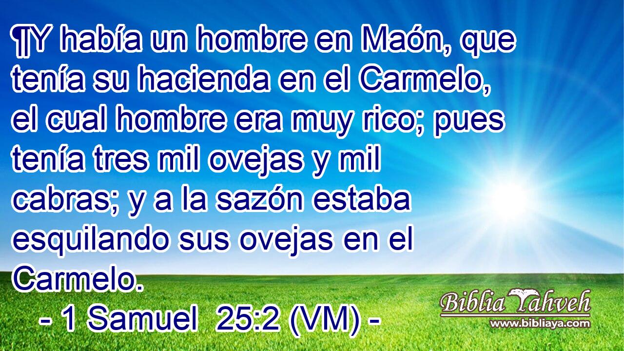  ¶Y había un hombre en Maón, que tenía su hacienda en el Carmelo, el cual hombre era muy rico; pues tenía tres mil ovejas y mil cabras; y a la sazón estaba esquilando sus ovejas en el Carmelo. 