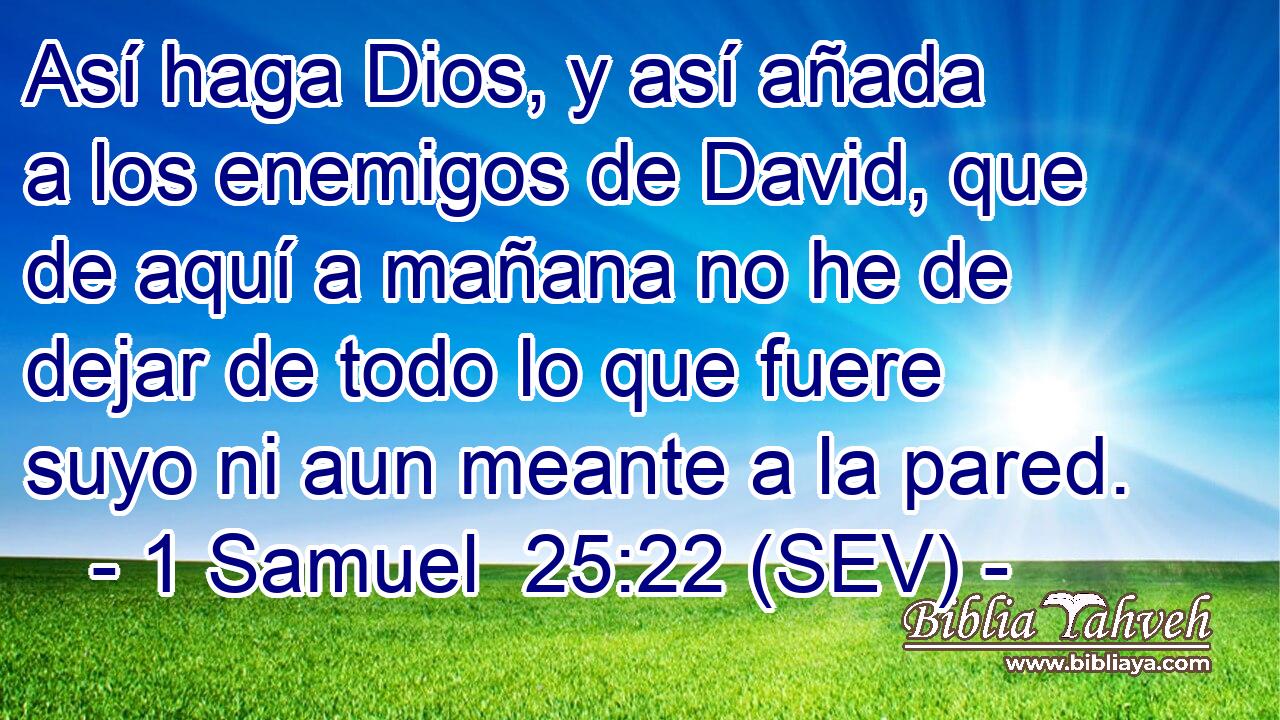 Así haga Dios, y así añada a los enemigos de David, que de aquí a mañana no he de dejar de todo lo que fuere suyo ni aun meante a la pared.